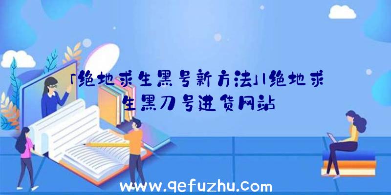 「绝地求生黑号新方法」|绝地求生黑刀号进货网站